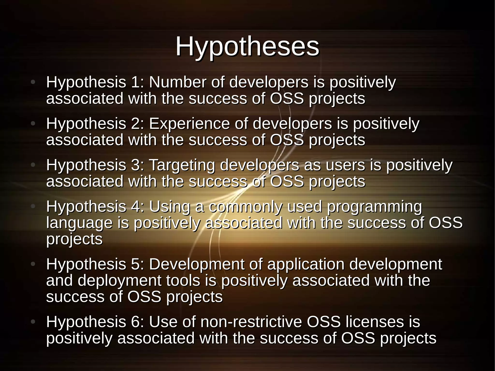 Hypotheses
●   Hypothesis 1: Number of developers is positively
    associated with the success of OSS projects
●   Hypothesis 2: Experience of developers is positively
    associated with the success of OSS projects
●   Hypothesis 3: Targeting developers as users is positively
    associated with the success of OSS projects
●   Hypothesis 4: Using a commonly used programming
    language is positively associated with the success of OSS
    projects
●   Hypothesis 5: Development of application development
    and deployment tools is positively associated with the
    success of OSS projects
●   Hypothesis 6: Use of non-restrictive OSS licenses is
    positively associated with the success of OSS projects
 