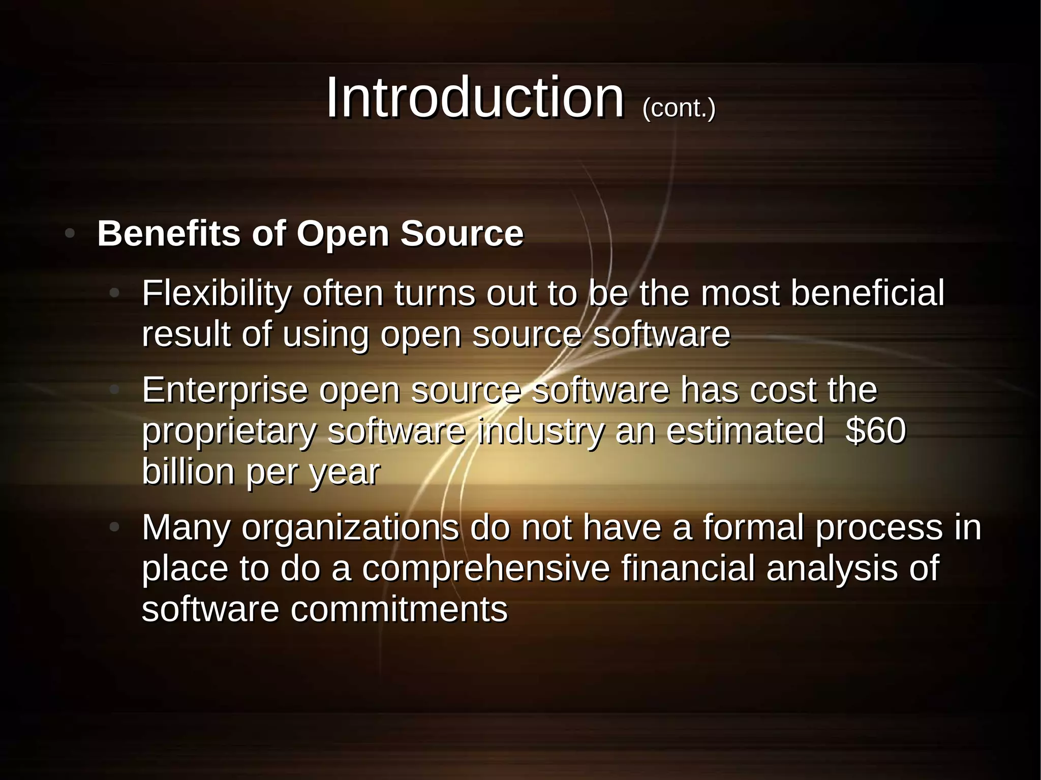Introduction (cont.)

●   Benefits of Open Source
    ●   Flexibility often turns out to be the most beneficial
        result of using open source software
    ●   Enterprise open source software has cost the
        proprietary software industry an estimated $60
        billion per year
    ●   Many organizations do not have a formal process in
        place to do a comprehensive financial analysis of
        software commitments
 