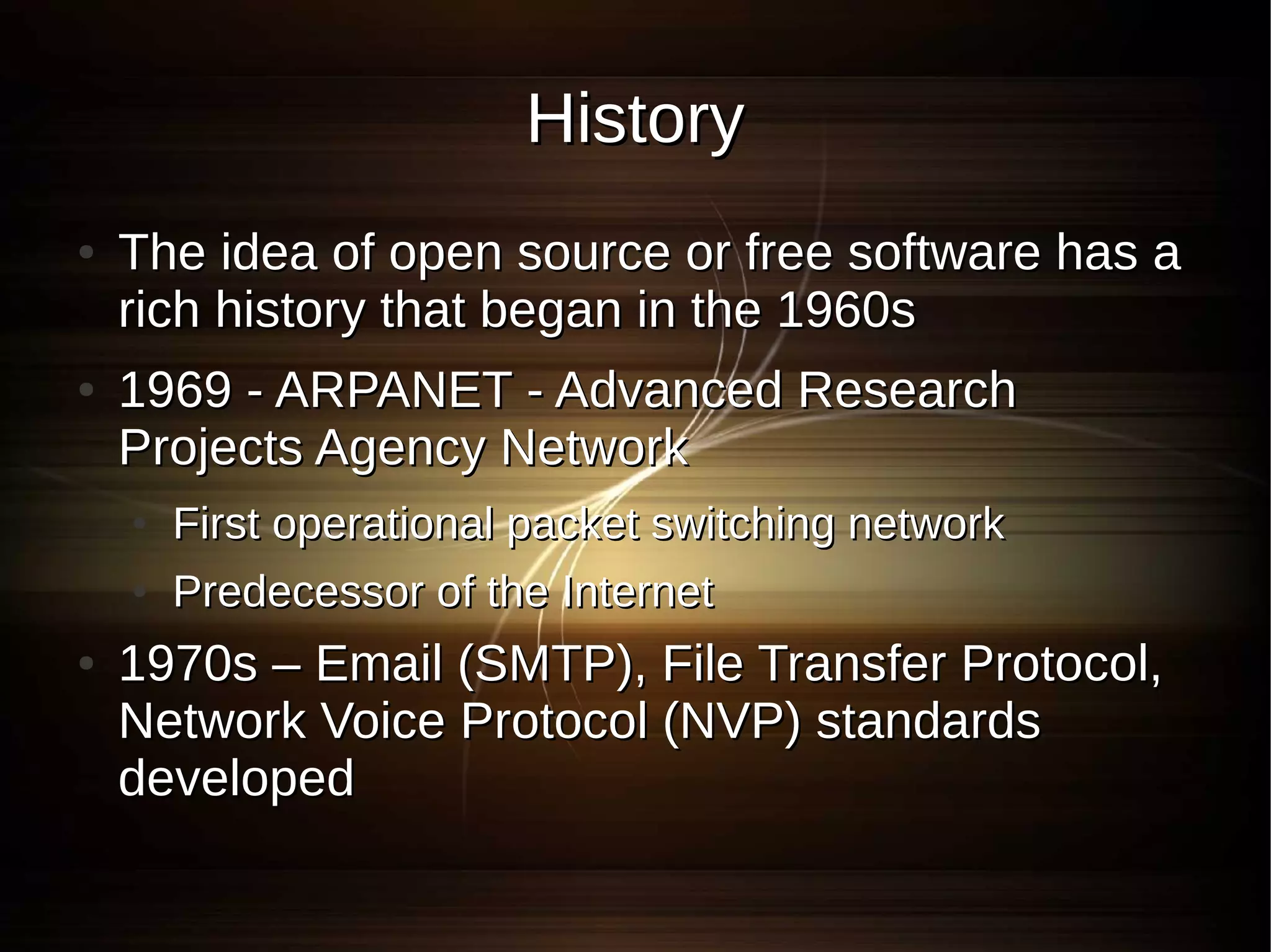 History
●   The idea of open source or free software has a
    rich history that began in the 1960s
●   1969 - ARPANET - Advanced Research
    Projects Agency Network
    ●   First operational packet switching network
    ●   Predecessor of the Internet
●   1970s – Email (SMTP), File Transfer Protocol,
    Network Voice Protocol (NVP) standards
    developed
 
