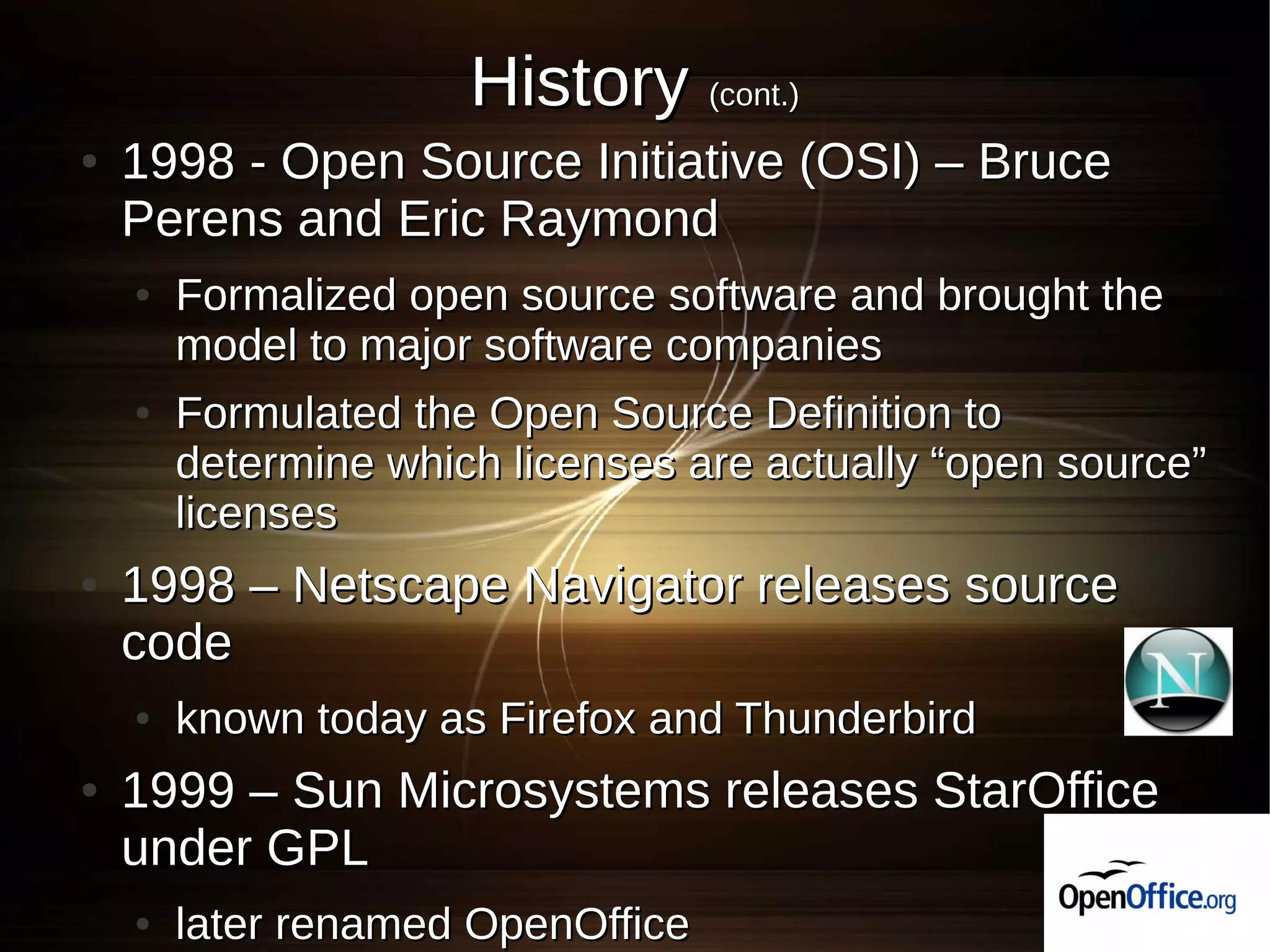 History (cont.)
●   1998 - Open Source Initiative (OSI) – Bruce
    Perens and Eric Raymond
    ●   Formalized open source software and brought the
        model to major software companies
    ●   Formulated the Open Source Definition to
        determine which licenses are actually “open source”
        licenses
●   1998 – Netscape Navigator releases source
    code
    ●   known today as Firefox and Thunderbird
●   1999 – Sun Microsystems releases StarOffice
    under GPL
    ●   later renamed OpenOffice
 