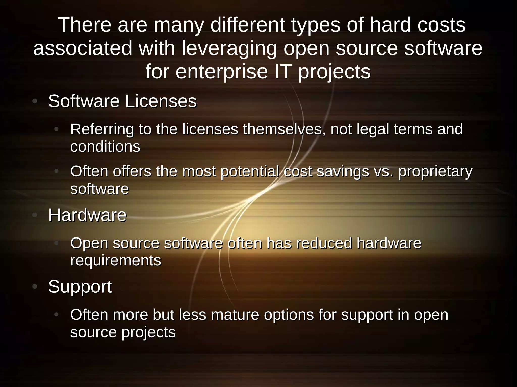 There are many different types of hard costs
associated with leveraging open source software
           for enterprise IT projects
●   Software Licenses
    ●   Referring to the licenses themselves, not legal terms and
        conditions
    ●   Often offers the most potential cost savings vs. proprietary
        software
●   Hardware
    ●   Open source software often has reduced hardware
        requirements
●   Support
    ●   Often more but less mature options for support in open
        source projects
 