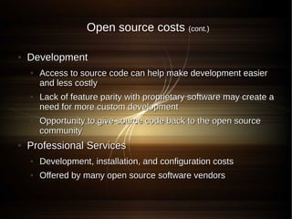 Open source costs (cont.)

●   Development
    ●   Access to source code can help make development easier
        and less costly
    ●   Lack of feature parity with proprietary software may create a
        need for more custom development
    ●   Opportunity to give source code back to the open source
        community
●   Professional Services
    ●   Development, installation, and configuration costs
    ●   Offered by many open source software vendors
 