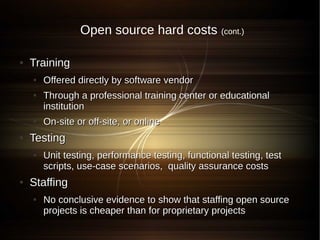 Open source hard costs             (cont.)


●   Training
    ●   Offered directly by software vendor
    ●   Through a professional training center or educational
        institution
    ●   On-site or off-site, or online
●   Testing
    ●   Unit testing, performance testing, functional testing, test
        scripts, use-case scenarios, quality assurance costs
●   Staffing
    ●   No conclusive evidence to show that staffing open source
        projects is cheaper than for proprietary projects
 