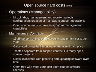 Open source hard costs             (cont.)

●   Operations (Manageability)
    ●   Mix of labor, management and monitoring tools
        configuration, creation of manuals to support operations
    ●   Open source tends to have less mature management
        capabilities
●   Maintenance Contracts
    ●   15-25 percent of the license costs or equipment costs per
        year.
    ●   Calculated using the list price, not the actual paid price
    ●   Treated separate from support contracts in many open
        source projects
    ●   Costs associated with patching and updating software over
        time
    ●   Often free with most zero-cost open source software
        licenses
 