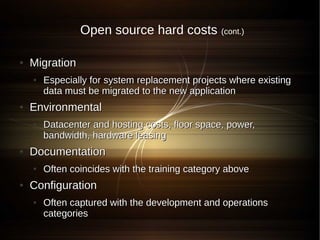 Open source hard costs           (cont.)


●   Migration
    ●   Especially for system replacement projects where existing
        data must be migrated to the new application
●   Environmental
    ●   Datacenter and hosting costs, floor space, power,
        bandwidth, hardware leasing
●   Documentation
    ●   Often coincides with the training category above
●   Configuration
    ●   Often captured with the development and operations
        categories
 