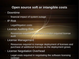 Open source soft or intangible costs
●   Downtime
    ●   financial impact of system outage
●   IP Risk
    ●   Legal/litigation costs
●   License Auditing Risk
    ●   Resources required to perform a vendor-required license
        audit
●   License Management
    ●   Resources required to manage deployment of licenses and
        purchase of additional licenses as the deployment grows
●   License Negotiation Overhead
    ●   Legal costs required in negotiating the software licensing
        contract
 