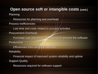 Open source soft or intangible costs (cont.)
●   Planning
    ●   Resources for planning and overhead
●   Process Inefficiencies
    ●   Lost time and costs related to process activities
●   Procurement Overhead
    ●   Purchase cost and resources required to procure the software
●   Productivity
    ●   Efficiencies from using the software
●   Reliability
    ●   Financial impact of improved system reliability and uptime
●   Support Quality
    ●   Resources required for software support
 