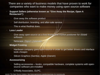 There are a variety of business models that have proven to work for
      companies who want to make money using open source software
 ●    Support Sellers (otherwise known as "Give Away the Recipe, Open A
      Restaurant"):
        ●    Give away the software product
        ●    Sell distribution, branding, and after-sale service
        ●    This is what RedHat does.
 ●    Loss Leader
        ●    Give away open-source as a loss-leader and market positioner for closed
             software.
        ●    Netscape, Digium (Asterisk)
 ●    Widget Frosting
        ●    Hardware company goes open-source in order to get better drivers and interface
             tools cheaper.
        ●    Silicon Graphics (Samba), Apple (Darwin)
 ●    Accessorizing
        ●    Selling accessories – books, compatible hardware, complete systems with open-
             source software pre-installed
        ●    O'Reilly Associates, OLPC,
source: The Open Source Initiative: http://www.opensource.org/advocacy/case_for_business.php
 