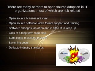 There are many barriers to open source adoption in IT
        organizations, most of which are risk related

●   Open source licenses are viral
●   Open source software lacks formal support and training
●   Software changes too often and is difficult to keep up
●   Lack of a long term road map
●   Sunk costs in existing projects
●   Switching costs
●   De facto industry standards
 