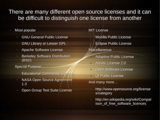 There are many different open source licenses and it can
   be difficult to distinguish one license from another
●   Most popular                         ●   MIT License
    ●   GNU General Public License           ●   Mozilla Public License
    ●   GNU Library or Lesser GPL            ●   Eclipse Public License
    ●   Apache Software License          ●   Miscellaneous
    ●   Berkeley Software Distribution       ●   Adaptive Public License
        (BSD)
                                             ●   Artistic License 2.0
●   Special Purpose
                                             ●   Open Software License
    ●   Educational Community License        ●   Qt Public License
    ●   NASA Open Source Agreement
        1.3
                                         ●   And many more…

    ●   Open Group Test Suite License
                                             ●   http://www.opensource.org/license
                                                 s/category
                                             ●   http://en.wikipedia.org/wiki/Compar
                                                 ison_of_free_software_licences
 