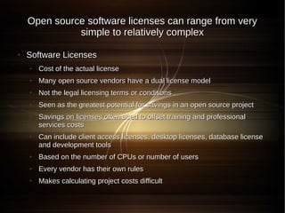 Open source software licenses can range from very
              simple to relatively complex

●   Software Licenses
    ●   Cost of the actual license
    ●   Many open source vendors have a dual license model
    ●   Not the legal licensing terms or conditions
    ●   Seen as the greatest potential for savings in an open source project
    ●   Savings on licenses often used to offset training and professional
        services costs
    ●   Can include client access licenses, desktop licenses, database license
        and development tools
    ●   Based on the number of CPUs or number of users
    ●   Every vendor has their own rules
    ●   Makes calculating project costs difficult
 