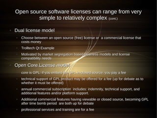 Open source software licenses can range from very
            simple to relatively complex (cont.)

●   Dual license model
    ●   Choose between an open source (free) license or a commercial license that
        costs money
    ●   Trolltech Qt Example
    ●   Motivated by market segregation based business models and license
        compatibility needs
●   Open Core License model
    ●   core is GPL: if you embed the GPL in closed source, you pay a fee
    ●   technical support of GPL product may be offered for a fee (up for debate as to
        whether it must be offered)
    ●   annual commercial subscription includes: indemnity, technical support, and
        additional features and/or platform support.
    ●   Additional commercial features having viewable or closed source, becoming GPL
        after time bomb period are both up for debate
    ●   professional services and training are for a fee
 