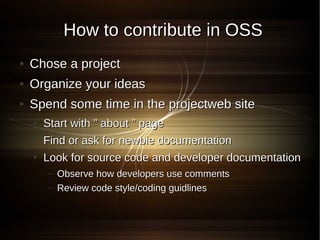 How to contribute in OSS
●   Chose a project
●   Organize your ideas
●   Spend some time in the projectweb site
    ●   Start with ” about ” page
    ●   Find or ask for newbie documentation
    ●   Look for source code and developer documentation
        –   Observe how developers use comments
        –   Review code style/coding guidlines
 