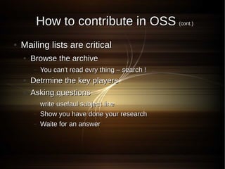 How to contribute in OSS (cont.)
●   Mailing lists are critical
    ●   Browse the archive
        –   You can't read evry thing – search !
    ●   Detrmine the key players
    ●   Asking questions
        –   write usefaul subject line
        –   Show you have done your research
        –   Waite for an answer
 