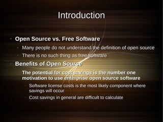 Introduction

●   Open Source vs. Free Software
    ●   Many people do not understand the definition of open source
    ●   There is no such thing as free software
●   Benefits of Open Source
    ●   The potential for cost savings is the number one
        motivation to use enterprise open source software
         –   Software license costs is the most likely component where
             savings will occur
         –   Cost savings in general are difficult to calculate
 