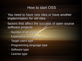 How to start OSS
●   You need to have new idea or have another
    implemntation for old idea
●   factors that affect the success of open source
    software projects
    ●   Number of developers
    ●   Experience of developers
    ●   Target users type
    ●   Programming language type
    ●   Software type
    ●   License type
 