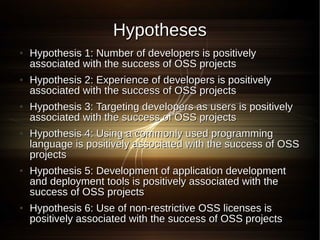 Hypotheses
●   Hypothesis 1: Number of developers is positively
    associated with the success of OSS projects
●   Hypothesis 2: Experience of developers is positively
    associated with the success of OSS projects
●   Hypothesis 3: Targeting developers as users is positively
    associated with the success of OSS projects
●   Hypothesis 4: Using a commonly used programming
    language is positively associated with the success of OSS
    projects
●   Hypothesis 5: Development of application development
    and deployment tools is positively associated with the
    success of OSS projects
●   Hypothesis 6: Use of non-restrictive OSS licenses is
    positively associated with the success of OSS projects
 
