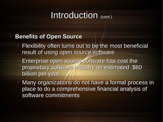 Introduction (cont.)

●   Benefits of Open Source
    ●   Flexibility often turns out to be the most beneficial
        result of using open source software
    ●   Enterprise open source software has cost the
        proprietary software industry an estimated $60
        billion per year
    ●   Many organizations do not have a formal process in
        place to do a comprehensive financial analysis of
        software commitments
 