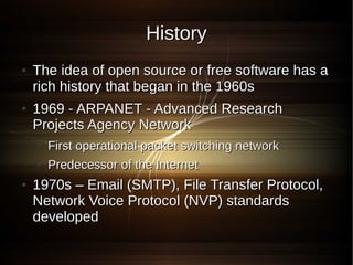 History
●   The idea of open source or free software has a
    rich history that began in the 1960s
●   1969 - ARPANET - Advanced Research
    Projects Agency Network
    ●   First operational packet switching network
    ●   Predecessor of the Internet
●   1970s – Email (SMTP), File Transfer Protocol,
    Network Voice Protocol (NVP) standards
    developed
 