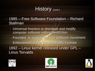 History (cont.)
●   1985 – Free Software Foundation – Richard
    Stallman
    ●   Universal freedom to distribute and modify
        computer software without restriction
    ●   Founded to support the free software movement
    ●   Enforcement of the General Public License
●   1992 – Linux kernel released under GPL –
    Linus Torvalds
 