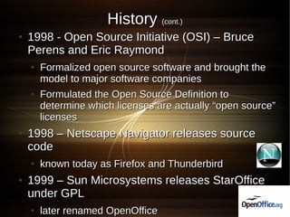 History (cont.)
●   1998 - Open Source Initiative (OSI) – Bruce
    Perens and Eric Raymond
    ●   Formalized open source software and brought the
        model to major software companies
    ●   Formulated the Open Source Definition to
        determine which licenses are actually “open source”
        licenses
●   1998 – Netscape Navigator releases source
    code
    ●   known today as Firefox and Thunderbird
●   1999 – Sun Microsystems releases StarOffice
    under GPL
    ●   later renamed OpenOffice
 