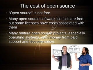 The cost of open source
●   “Open source” is not free
●   Many open source software licenses are free,
    but some licenses have costs associated with
    them
●   Many mature open source projects, especially
    operating systems, earn money from paid
    support and documentation
 