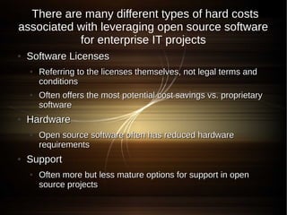 There are many different types of hard costs
associated with leveraging open source software
           for enterprise IT projects
●   Software Licenses
    ●   Referring to the licenses themselves, not legal terms and
        conditions
    ●   Often offers the most potential cost savings vs. proprietary
        software
●   Hardware
    ●   Open source software often has reduced hardware
        requirements
●   Support
    ●   Often more but less mature options for support in open
        source projects
 