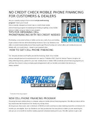 NO CREDIT CHECK MOBILE PHONE FINANCING FOR CUSTOMERS & DEALERS 
Are you currently trying to find a sound cell phonefinancing program? Good your in luck! 
We’ve recently released our brand new no credit check mobile phone financing program to assistanyone thinking of getting a new mobile phone or tablet using our lease to own program. 
TIPS FOR OBTAINING CELL PHONEFINANCING WITH NO CREDIT NEEDED 
Purchasing a new smart phone or tablet can be very costly if you are looking to get a device that has all the fascinating functions. Sync Up Solutions now offers no credit checkmobile phone financing through Phone Funding LLC which offers cell mobile phones and tablets with a no credit check – lease to own payment plan. 
HOW TO GET CELL PHONE FINANCING 
Our 3rd party lenders and PayPal provide the financing. Each of our mobile phones areoptimized and manufactured to be used on T-Mobile, AT&T, Sprint & Verizon Towers. Imagine not being billed big money upfront for your new mobile phone or tablet. With ourcellular phone financing program you will have the choice to setup a simple paymentagreement with our lenders and obtain that device you always wanted. 
“cell phone financing program” 
NEW CELL PHONE FINANCING PROGRAM 
Choosing the best cellular phone is a breeze using our mobile phone financing program. We offer just about all the top cell phones like the Iphone 5 for hardly any money down. 
As long as you have a job, earn a minimum of $1000 a month, and have a clean banking record for a minimum of 3 months you are eligible. Sync Up Solutions can help youdiscover the new phone or tablet you are searching for, and put you on a month-to-monthor weekly payment schedule made just for you. We offer options to get a cell  