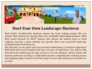 Start Your Own Landscape Business
Kwik Kerb’s franchise-like business system has been helping people like you
achieve their dreams by starting their own profitable landscaping business. Kwik
Kerb works because it’s EASY! Anyone who follows the system, loves to work
outdoors and has a great attitude can operate their own successful landscape
curbing business from day one.
The best part is you don’t need any previous landscaping or business experience!
With Kwik Kerb, you’ll benefit from over 25 years of experience. You will be fully
educated and trained step by step in how to run the business, attract clients and
become proficient at doing so. Kwik Kerb’s proven comprehensive training course
and ongoing support ensures you’ll be ready to serve and satisfy your customers in
no time.
 