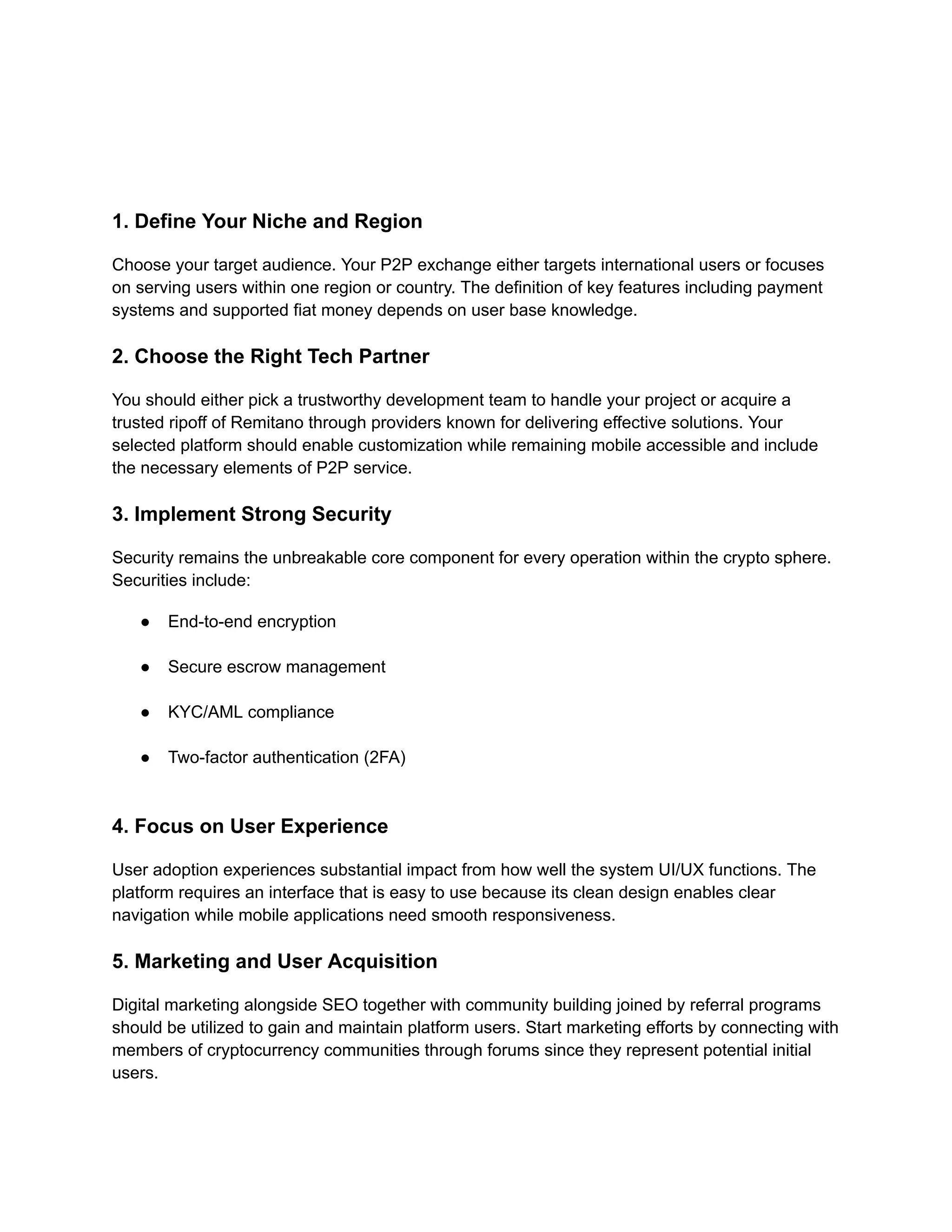 1. Define Your Niche and Region
Choose your target audience. Your P2P exchange either targets international users or focuses
on serving users within one region or country. The definition of key features including payment
systems and supported fiat money depends on user base knowledge.
2. Choose the Right Tech Partner
You should either pick a trustworthy development team to handle your project or acquire a
trusted ripoff of Remitano through providers known for delivering effective solutions. Your
selected platform should enable customization while remaining mobile accessible and include
the necessary elements of P2P service.
3. Implement Strong Security
Security remains the unbreakable core component for every operation within the crypto sphere.
Securities include:
●​ End-to-end encryption​
●​ Secure escrow management​
●​ KYC/AML compliance​
●​ Two-factor authentication (2FA)​
4. Focus on User Experience
User adoption experiences substantial impact from how well the system UI/UX functions. The
platform requires an interface that is easy to use because its clean design enables clear
navigation while mobile applications need smooth responsiveness.
5. Marketing and User Acquisition
Digital marketing alongside SEO together with community building joined by referral programs
should be utilized to gain and maintain platform users. Start marketing efforts by connecting with
members of cryptocurrency communities through forums since they represent potential initial
users.
 
