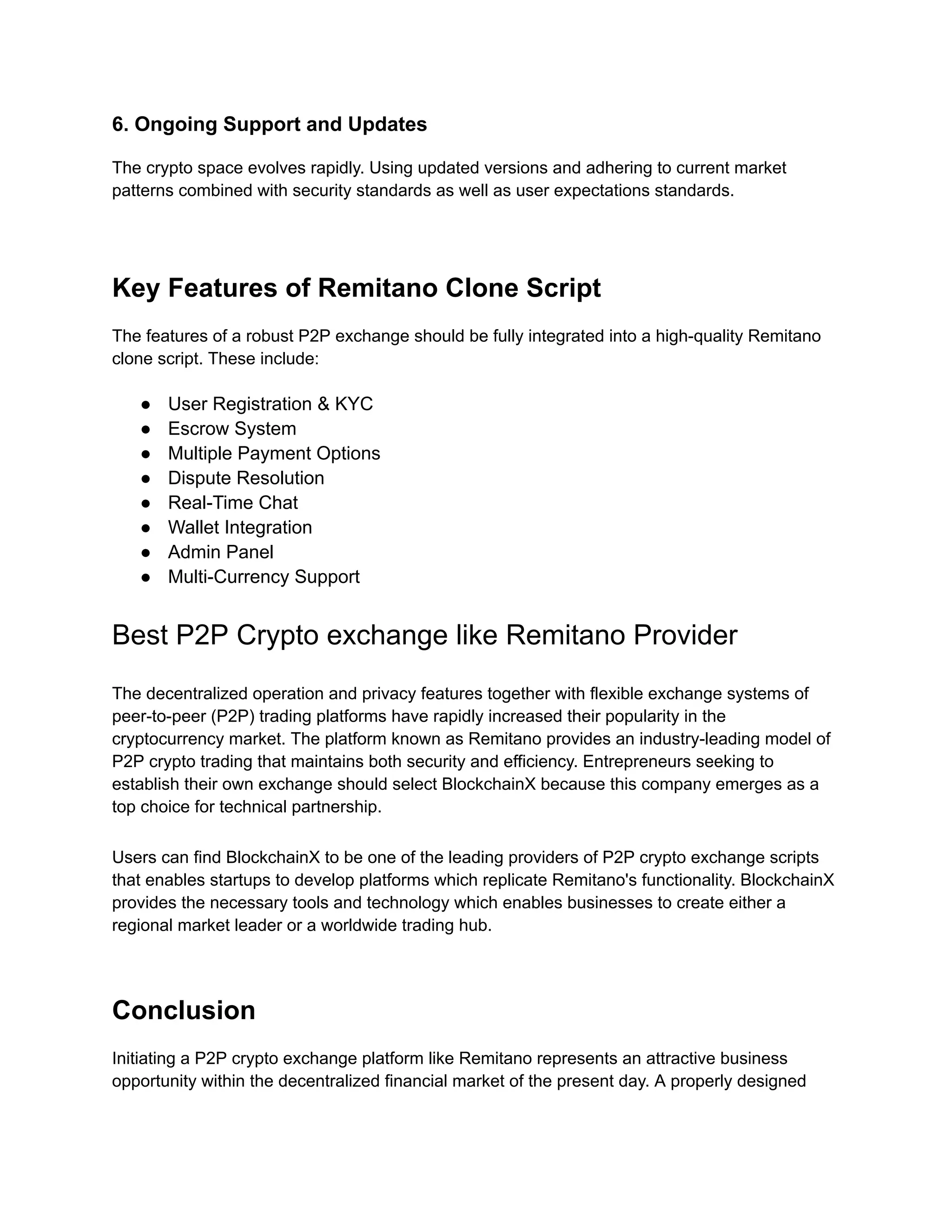 6. Ongoing Support and Updates
The crypto space evolves rapidly. Using updated versions and adhering to current market
patterns combined with security standards as well as user expectations standards.
Key Features of Remitano Clone Script
The features of a robust P2P exchange should be fully integrated into a high-quality Remitano
clone script. These include:
●​ User Registration & KYC
●​ Escrow System
●​ Multiple Payment Options
●​ Dispute Resolution
●​ Real-Time Chat
●​ Wallet Integration
●​ Admin Panel
●​ Multi-Currency Support
Best P2P Crypto exchange like Remitano Provider
The decentralized operation and privacy features together with flexible exchange systems of
peer-to-peer (P2P) trading platforms have rapidly increased their popularity in the
cryptocurrency market. The platform known as Remitano provides an industry-leading model of
P2P crypto trading that maintains both security and efficiency. Entrepreneurs seeking to
establish their own exchange should select BlockchainX because this company emerges as a
top choice for technical partnership.
Users can find BlockchainX to be one of the leading providers of P2P crypto exchange scripts
that enables startups to develop platforms which replicate Remitano's functionality. BlockchainX
provides the necessary tools and technology which enables businesses to create either a
regional market leader or a worldwide trading hub.
Conclusion
Initiating a P2P crypto exchange platform like Remitano represents an attractive business
opportunity within the decentralized financial market of the present day. A properly designed
 