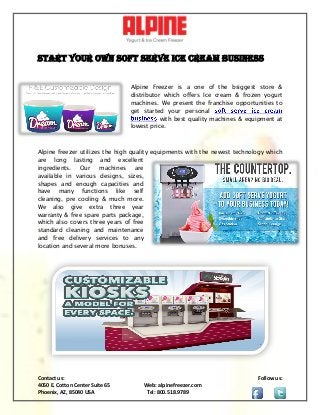 Contact us: Follow us:
4050 E. Cotton Center Suite 65 Web: alpinefreezer.com
Phoenix, AZ, 85040 USA Tel: 800.518.9789
Start Your Own Soft Serve Ice Cream Business
Alpine Freezer is a one of the bsiggest store &
distributor which offers Ice cream & frozen yogurt
machines. We present the franchise opportunities to
get started your personal
with best quality machines & equipment at
lowest price.
Alpine freezer utilizes the high quality equipments with the newest technology which
are long lasting and excellent
ingredients. Our machines are
available in various designs, sizes,
shapes and enough capacities and
have many functions like self
cleaning, pre cooling & much more.
We also give extra three year
warranty & free spare parts package,
which also covers three years of free
standard cleaning and maintenance
and free delivery services to any
location and several more bonuses.
 