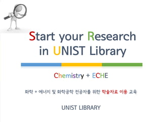 Start your Research
in UNIST Library
ECHE + Chemistry
에너지 및 화학공학 + 화학 전공자를 위한
학술자료 이용 가이드
UNIST LIBRARY
 