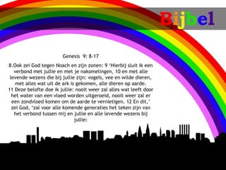 Bijbel
                        Genesis 9: 8-17
8.Ook zei God tegen Noach en zijn zonen: 9‘Hierbij sluit ik een
   verbond met jullie en met je nakomelingen, 10en met alle
 levende wezens die bij jullie zijn: vogels, vee en wilde dieren,
    met alles wat uit de ark is gekomen, alle dieren op aarde.
11Deze belofte doe ik jullie: nooit weer zal alles wat leeft door
  het water van een vloed worden uitgeroeid, nooit weer zal er
  een zondvloed komen om de aarde te vernietigen. 12En dit,’
  zei God, ‘zal voor alle komende generaties het teken zijn van
   het verbond tussen mij en jullie en alle levende wezens bij
                               jullie:
 
