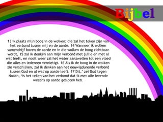 Bijbel
 13ik plaats mijn boog in de wolken; die zal het teken zijn van
   het verbond tussen mij en de aarde. 14Wanneer ik wolken
 samendrijf boven de aarde en in die wolken de boog zichtbaar
 wordt, 15zal ik denken aan mijn verbond met jullie en met al
wat leeft, en nooit weer zal het water aanzwellen tot een vloed
die alles en iedereen vernietigt. 16Als ik de boog in de wolken
 zie verschijnen, zal ik denken aan het eeuwigdurende verbond
   tussen God en al wat op aarde leeft. 17Dit,’ zei God tegen
  Noach, ‘is het teken van het verbond dat ik met alle levende
                 wezens op aarde gesloten heb.
 