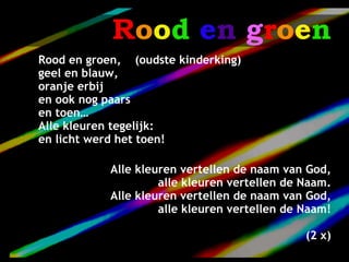Rood en groen
Rood en groen, (oudste kinderking)
geel en blauw,
oranje erbij
en ook nog paars
en toen…
Alle kleuren tegelijk:
en licht werd het toen!

            Alle kleuren vertellen de naam van God,
                     alle kleuren vertellen de Naam.
            Alle kleuren vertellen de naam van God,
                     alle kleuren vertellen de Naam!

                                               (2 x)
 
