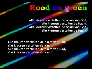 Rood en groen
              Alle kleuren vertellen de naam van God,
                       alle kleuren vertellen de Naam.
              Alle kleuren vertellen de naam van God,
                       alle kleuren vertellen de Naam!


Alle kleuren vertellen de naam van God,
alle kleuren vertellen de Naam.
Alle kleuren vertellen de naam van God,
alle kleuren vertellen de Naam!
 