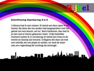 Bijbel
Schriftlezing Openbaring 4:1-3

1Hierna had ik een visioen. Er stond een deur open in de
hemel. De stem die me eerder had toegesproken met het
geluid van een bazuin, zei nu: ‘Kom hierboven, dan laat ik
je zien wat er hierna gebeuren moet.’ 2Op hetzelfde
moment raakte ik in vervoering. Er stond een troon in de
hemel en daarop zat iemand. 3Degene die daar zat had
een uiterlijk als van jaspis en sarder, en rond de troon
was een regenboog die eruitzag als smaragd.
 