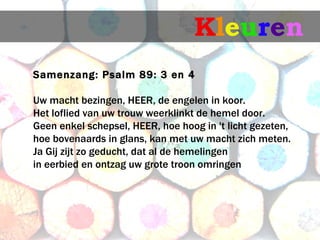 Kleuren
Samenzang: Psalm 89: 3 en 4
 macht bezingen, HEER, de engelen in koor.
Uw
Het loflied van uw trouw weerklinkt de hemel door.
Geen enkel schepsel, HEER, hoe hoog in 't licht gezeten,
hoe bovenaards in glans, kan met uw macht zich meten.
Ja Gij zijt zo geducht, dat al de hemelingen
in eerbied en ontzag uw grote troon omringen
 