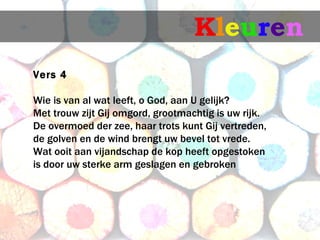 Kleuren
Vers 4
 is van al wat leeft, o God, aan U gelijk?
Wie
Met trouw zijt Gij omgord, grootmachtig is uw rijk.
De overmoed der zee, haar trots kunt Gij vertreden,
de golven en de wind brengt uw bevel tot vrede.
Wat ooit aan vijandschap de kop heeft opgestoken
is door uw sterke arm geslagen en gebroken
 