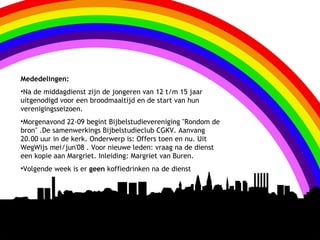 Mededelingen:
•Na de middagdienst zijn de jongeren van 12 t/m 15 jaar
uitgenodigd voor een broodmaaltijd en de start van hun
verenigingsseizoen.
•Morgenavond 22-09 begint Bijbelstudievereniging "Rondom de
bron" .De samenwerkings Bijbelstudieclub CGKV. Aanvang
20.00 uur in de kerk. Onderwerp is: Offers toen en nu. Uit
WegWijs mei/jun'08 . Voor nieuwe leden: vraag na de dienst
een kopie aan Margriet. Inleiding: Margriet van Buren.
•Volgende week is er geen koffiedrinken na de dienst
 