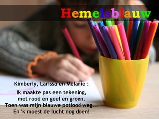 Hemelsblauw




   Kimberly, Larissa en Melanie :
    Ik maakte pas een tekening,
     met rood en geel en groen.
Toen was mijn blauwe potlood weg...
   En 'k moest de lucht nog doen!
 