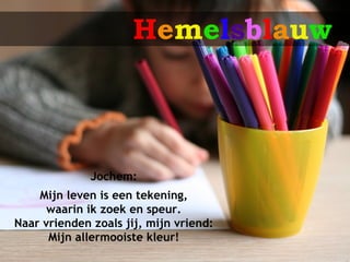 Hemelsblauw



              Jochem:
    Mijn leven is een tekening,
      waarin ik zoek en speur.
Naar vrienden zoals jij, mijn vriend:
      Mijn allermooiste kleur!
 