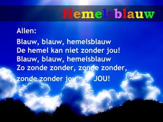Hemelsblauw
Allen:
Blauw, blauw, hemelsblauw
De hemel kan niet zonder jou!
Blauw, blauw, hemelsblauw
Zo zonde zonder, zonde zonder,
zonde zonder jou    JOU!
 