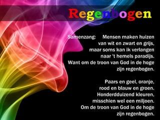 Regenbogen
Samenzang:    Mensen maken huizen
            van wit en zwart en grijs,
       maar soms kan ik verlangen
             naar 't hemels paradijs.
Want om de troon van God in de hoge
                     zijn regenbogen.

              Paars en geel, oranje,
            rood en blauw en groen.
           Honderdduizend kleuren,
         misschien wel een miljoen.
     Om de troon van God in de hoge
                   zijn regenbogen.
 