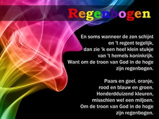 Regenbogen
     En soms wanneer de zon schijnt
                  en 't regent tegelijk,
      dan zie 'k een heel klein stukje
            van 't hemels koninkrijk.
Want om de troon van God in de hoge
                      zijn regenbogen.

              Paars en geel, oranje,
            rood en blauw en groen.
           Honderdduizend kleuren,
         misschien wel een miljoen.
     Om de troon van God in de hoge
                   zijn regenbogen.
 