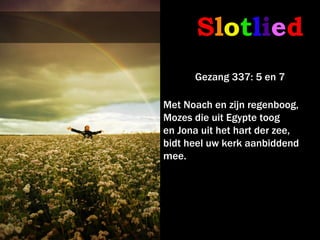 Slotlied
      Gezang 337: 5 en 7

Met Noach en zijn regenboog,
Mozes die uit Egypte toog
en Jona uit het hart der zee,
bidt heel uw kerk aanbiddend
mee.
 