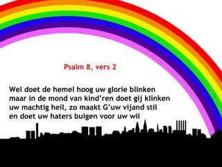 Psalm 8, vers 2


Wel doet de hemel hoog uw glorie blinken
maar in de mond van kind’ren doet gij klinken
uw machtig heil, zo maakt G’uw vijand stil
en doet uw haters buigen voor uw wil
 