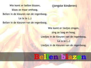 Wie komt er bellen blazen,             (jongste kinderen)
       blaas ze maar omhoog.
Bellen in de kleuren van de regenboog.
             La la la (…)
Bellen in de kleuren van de regenboog.

                                         Wie komt er liedjes zingen,
                                            zing ze laag en hoog.
                                  Liedjes in de kleuren van de regenboog.
                                                La la la (…)
                                  Liedjes in de kleuren van de regenboog.




                            Bellen blazen
 
