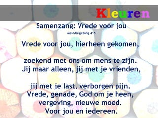 Kleuren
    Samenzang: Vrede voor jou
              Melodie gezang 415


Vrede voor jou, hierheen gekomen,

zoekend met ons om mens te zijn.
Jij maar alleen, jij met je vrienden,

  jij met je last, verborgen pijn.
 Vrede, genade, God om je heen,
      vergeving, nieuwe moed.
        Voor jou en iedereen.
 